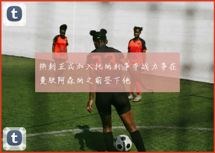 热刺正式加入托纳利争夺战力争在曼联阿森纳之前签下他