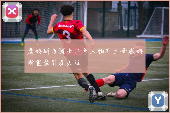詹姆斯与骑士二号人物布兰登威姆斯重聚引发关注