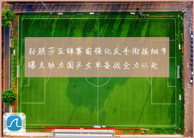 孙颖莎亚锦赛前强化反手衔接细节曝光助力国乒女单备战全力以赴