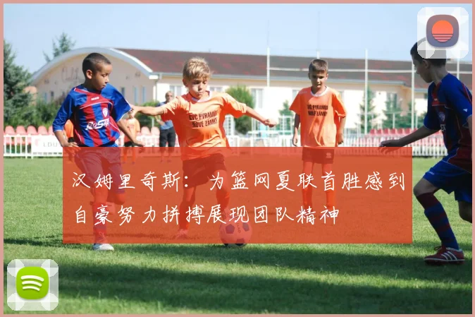 汉姆里奇斯：为篮网夏联首胜感到自豪努力拼搏展现团队精神